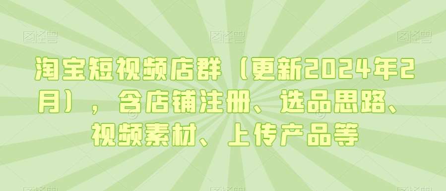 淘宝短视频店群（更新2024年2月），含店铺注册、选品思路、视频素材、上传产品等
