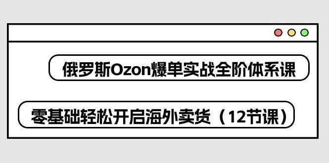 （10555期）俄罗斯 Ozon-爆单实战全阶体系课，零基础轻松开启海外卖货（12节课）